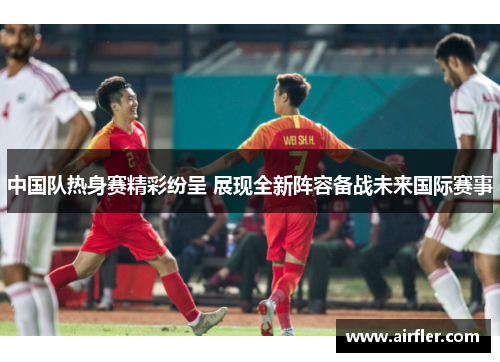 中国队热身赛精彩纷呈 展现全新阵容备战未来国际赛事