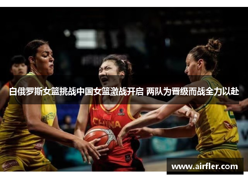 白俄罗斯女篮挑战中国女篮激战开启 两队为晋级而战全力以赴