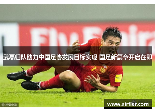 武磊归队助力中国足协发展目标实现 国足新篇章开启在即