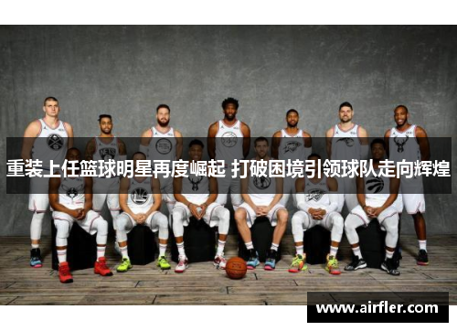 重装上任篮球明星再度崛起 打破困境引领球队走向辉煌