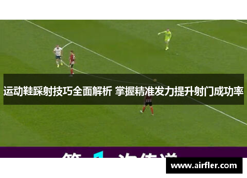运动鞋踩射技巧全面解析 掌握精准发力提升射门成功率